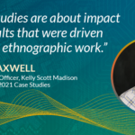 "Case studies are about impact and results that were driven by great ethnographic work." Chad Maxwell, Chief Strategy Officer, KSM & Co-chair, EPIC2021 Case Studies